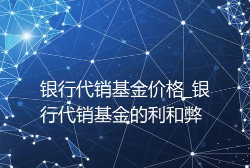 银行代销基金价格_银行代销基金的利和弊