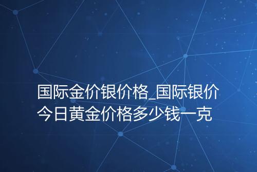 国际金价银价格_国际银价今日黄金价格多少钱一克