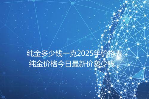 纯金多少钱一克2025年价格表 纯金价格今日最新价多少钱一克