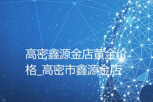 高密鑫源金店黄金价格_高密市鑫源金店
