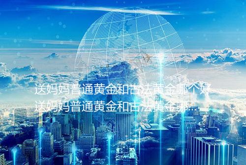 送妈妈普通黄金和古法黄金哪个好送妈妈普通黄金和古法黄金哪个贵