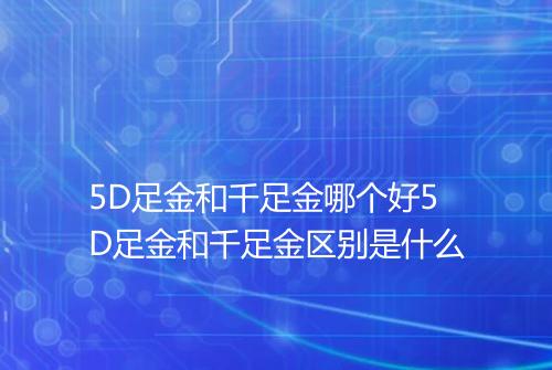 5D足金和千足金哪个好5D足金和千足金区别是什么