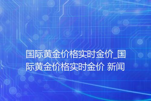 国际黄金价格实时金价_国际黄金价格实时金价 新闻