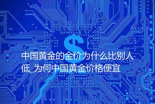 中国黄金的金价为什么比别人低_为何中国黄金价格便宜