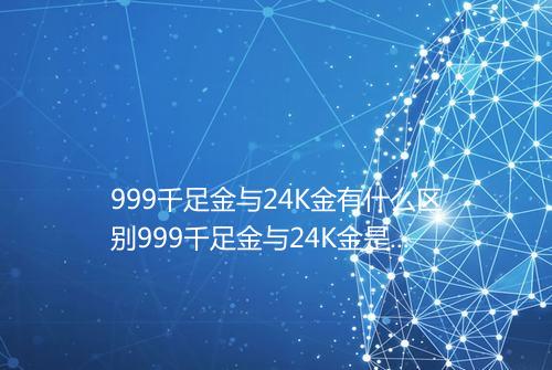999千足金与24K金有什么区别999千足金与24K金是一个吗