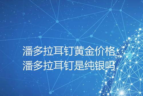 潘多拉耳钉黄金价格_潘多拉耳钉是纯银吗