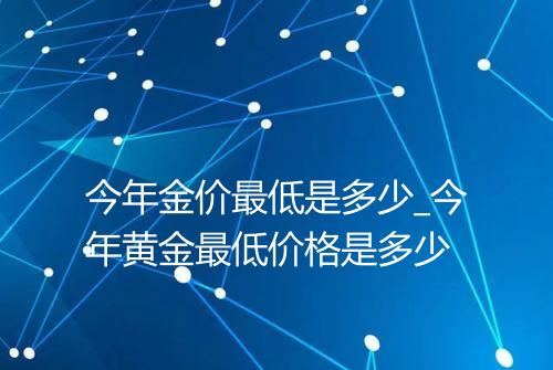 今年金价最低是多少_今年黄金最低价格是多少
