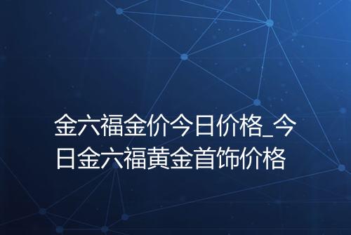 金六福金价今日价格_今日金六福黄金首饰价格