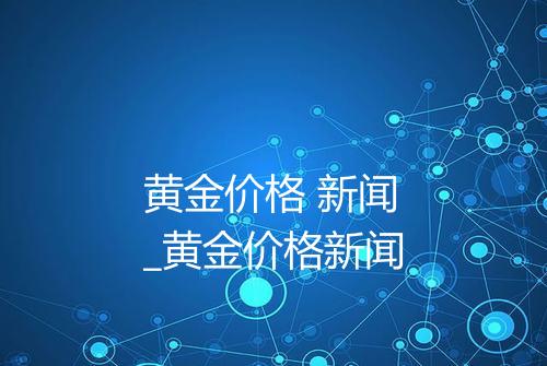 黄金价格 新闻_黄金价格新闻