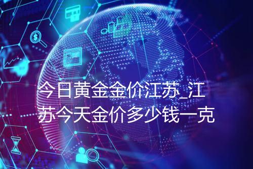 今日黄金金价江苏_江苏今天金价多少钱一克