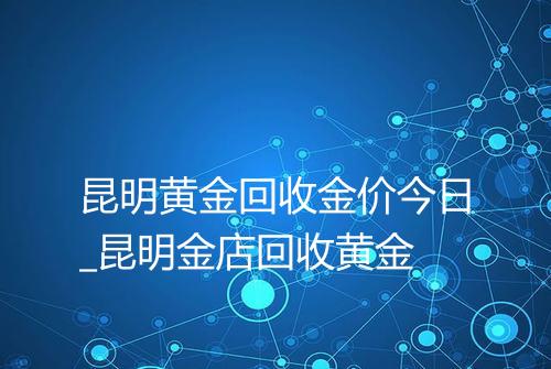 昆明黄金回收金价今日_昆明金店回收黄金