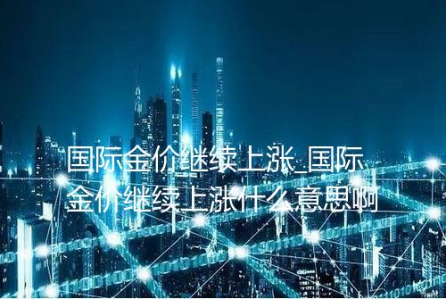 国际金价继续上涨_国际金价继续上涨什么意思啊