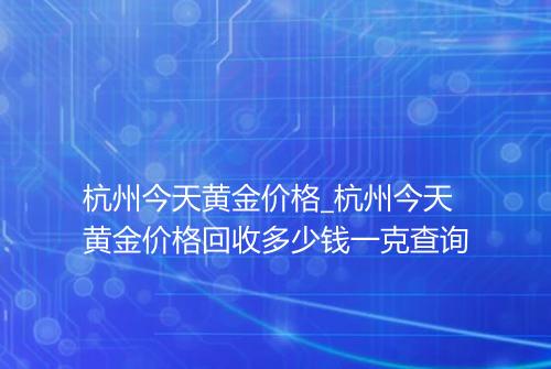 杭州今天黄金价格_杭州今天黄金价格回收多少钱一克查询