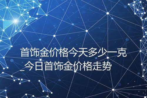 首饰金价格今天多少一克_今日首饰金价格走势
