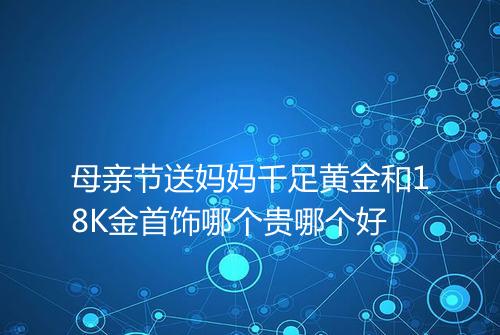 母亲节送妈妈千足黄金和18K金首饰哪个贵哪个好