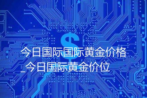 今日国际国际黄金价格_今日国际黄金价位