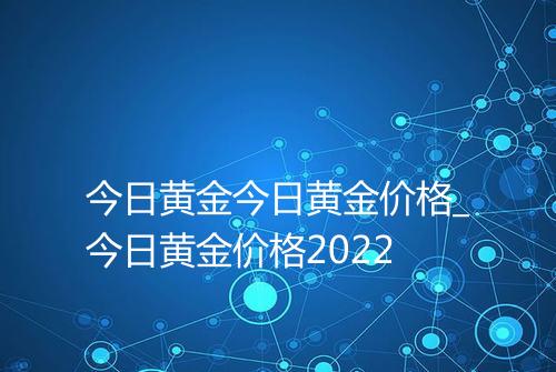 今日黄金今日黄金价格_今日黄金价格2022