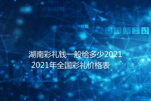 湖南彩礼钱一般给多少2021 2021年全国彩礼价格表