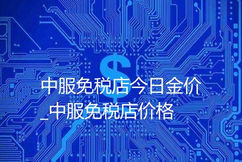 中服免税店今日金价_中服免税店价格