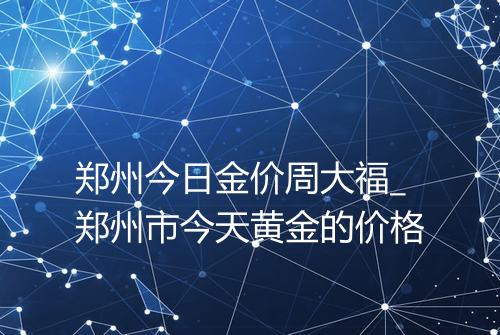 郑州今日金价周大福_郑州市今天黄金的价格