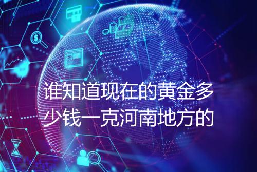 谁知道现在的黄金多少钱一克河南地方的