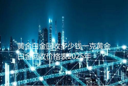 黄金白金回收多少钱一克黄金白金回收价格表2025年
