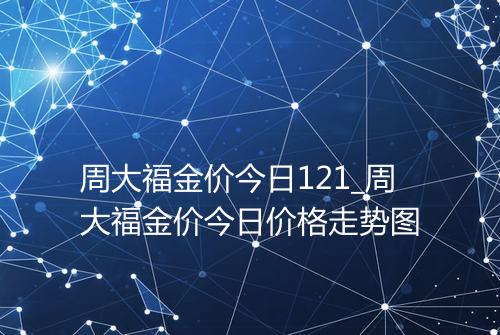 周大福金价今日121_周大福金价今日价格走势图