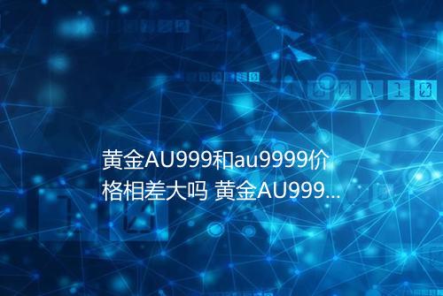 黄金AU999和au9999价格相差大吗 黄金AU999和au9999回收价格一样吗