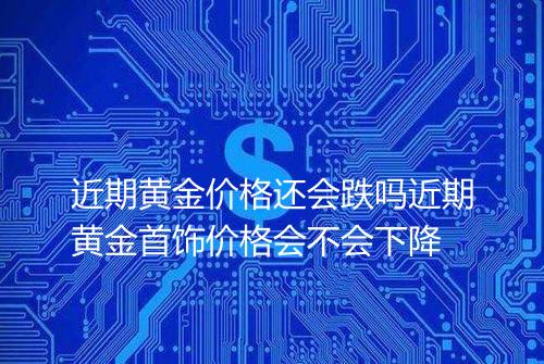 近期黄金价格还会跌吗近期黄金首饰价格会不会下降