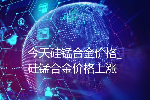 今天硅锰合金价格_硅锰合金价格上涨