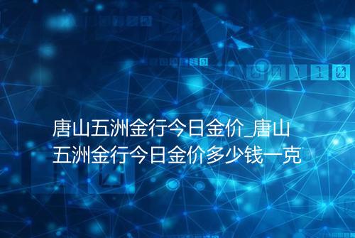 唐山五洲金行今日金价_唐山五洲金行今日金价多少钱一克
