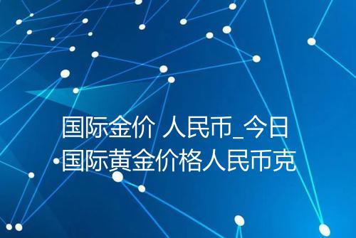 国际金价 人民币_今日国际黄金价格人民币克