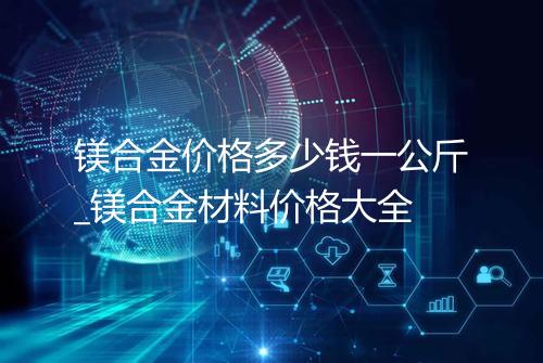 镁合金价格多少钱一公斤_镁合金材料价格大全