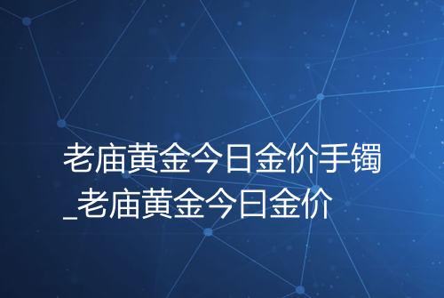 老庙黄金今日金价手镯_老庙黄金今曰金价
