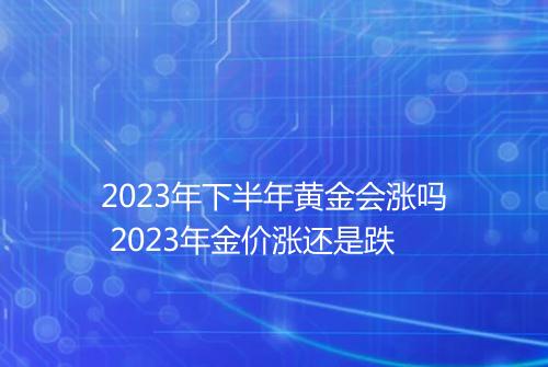 2023年下半年黄金会涨吗 2023年金价涨还是跌