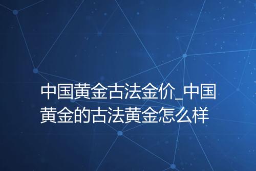 中国黄金古法金价_中国黄金的古法黄金怎么样