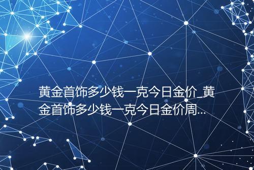 黄金首饰多少钱一克今日金价_黄金首饰多少钱一克今日金价周大生