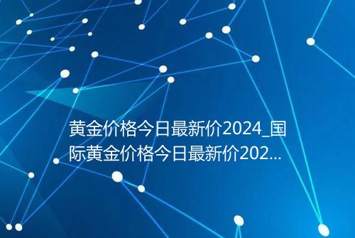 黄金价格今日最新价2024_国际黄金价格今日最新价2024