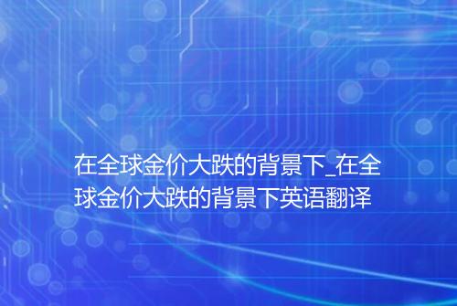 在全球金价大跌的背景下_在全球金价大跌的背景下英语翻译