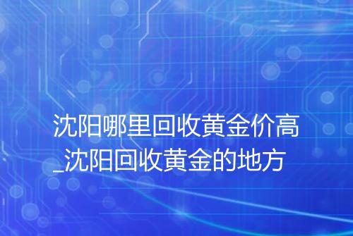 沈阳哪里回收黄金价高_沈阳回收黄金的地方