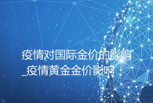 疫情对国际金价的影响_疫情黄金金价影响