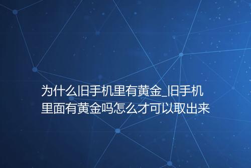 为什么旧手机里有黄金_旧手机里面有黄金吗怎么才可以取出来