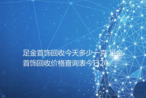 足金首饰回收今天多少一克 足金首饰回收价格查询表今日2025