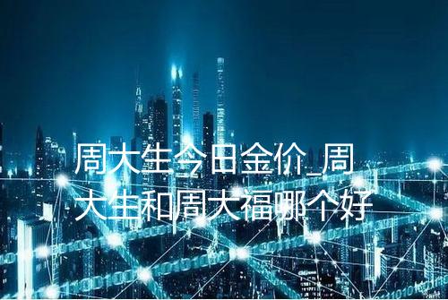 周大生今日金价_周大生和周大福哪个好
