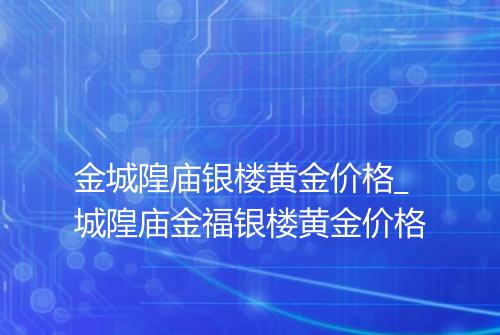 金城隍庙银楼黄金价格_城隍庙金福银楼黄金价格