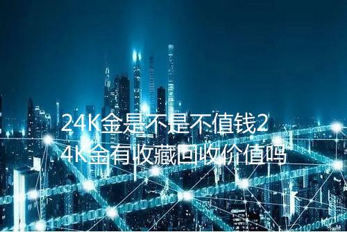 24K金是不是不值钱24K金有收藏回收价值吗