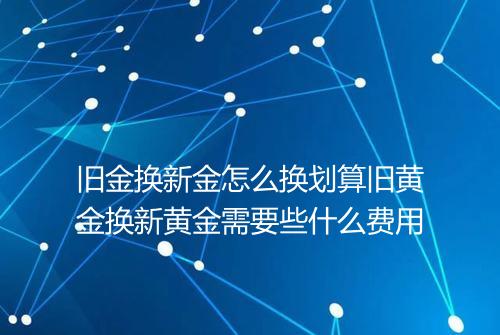 旧金换新金怎么换划算旧黄金换新黄金需要些什么费用