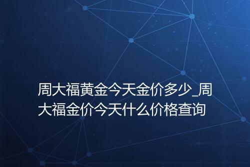 周大福黄金今天金价多少_周大福金价今天什么价格查询