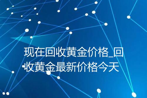 现在回收黄金价格_回收黄金最新价格今天