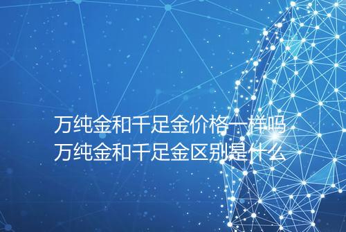 万纯金和千足金价格一样吗 万纯金和千足金区别是什么